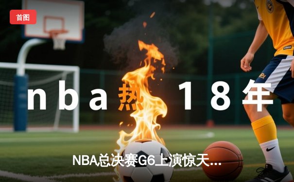 NBA总决赛G6上演惊天逆转 独行侠末节狂飙终结绿军三连冠梦想