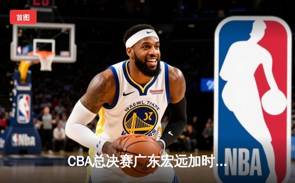 CBA总决赛广东宏远加时险胜新疆广汇 易建联独揽38分率队夺赛点
