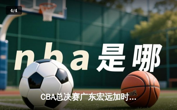 CBA总决赛广东宏远加时险胜新疆广汇 易建联独揽38分率队夺赛点 - 4