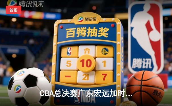 CBA总决赛广东宏远加时险胜新疆广汇 易建联独揽38分率队夺赛点