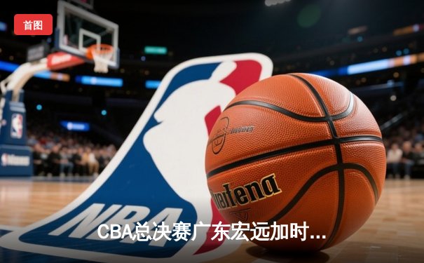 CBA总决赛广东宏远加时险胜辽宁本钢 易建联独揽38分创赛季新高