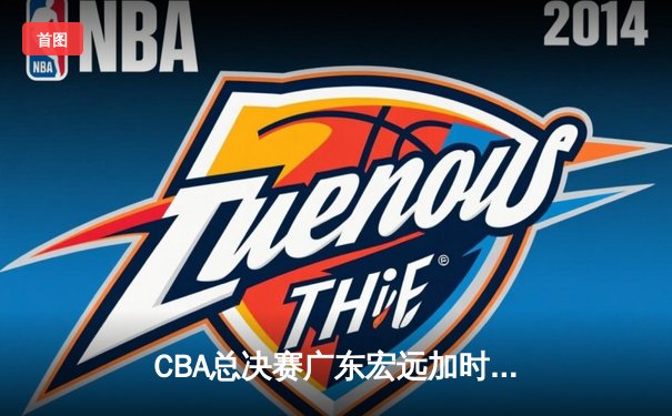 CBA总决赛广东宏远加时险胜新疆广汇 易建联独揽38分率队夺赛点