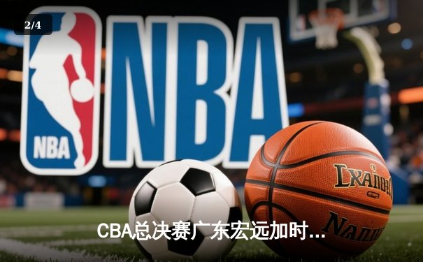 CBA总决赛广东宏远加时险胜新疆广汇 易建联独揽38分率队夺赛点 - 2