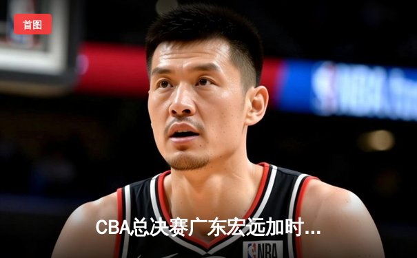 CBA总决赛广东宏远加时险胜新疆广汇 易建联独揽38分率队夺赛点