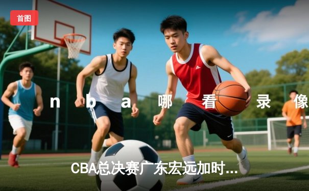 CBA总决赛广东宏远加时险胜新疆广汇 易建联独揽38分率队夺赛点