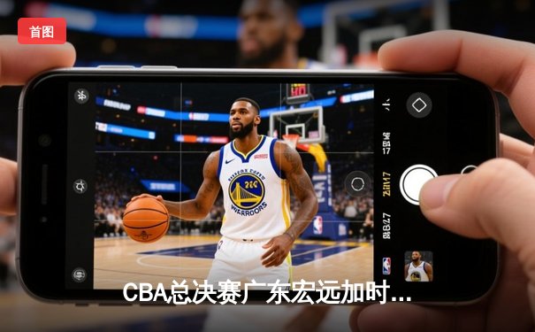CBA总决赛广东宏远加时险胜新疆广汇 易建联独揽38分率队夺赛点