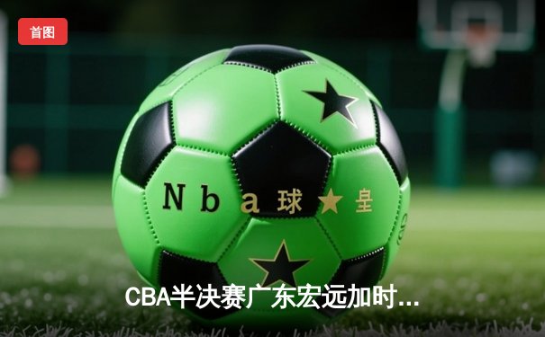 CBA半决赛广东宏远加时险胜辽宁本钢 易建联空砍35分难救主
